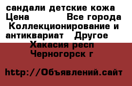 сандали детские кожа › Цена ­ 2 000 - Все города Коллекционирование и антиквариат » Другое   . Хакасия респ.,Черногорск г.